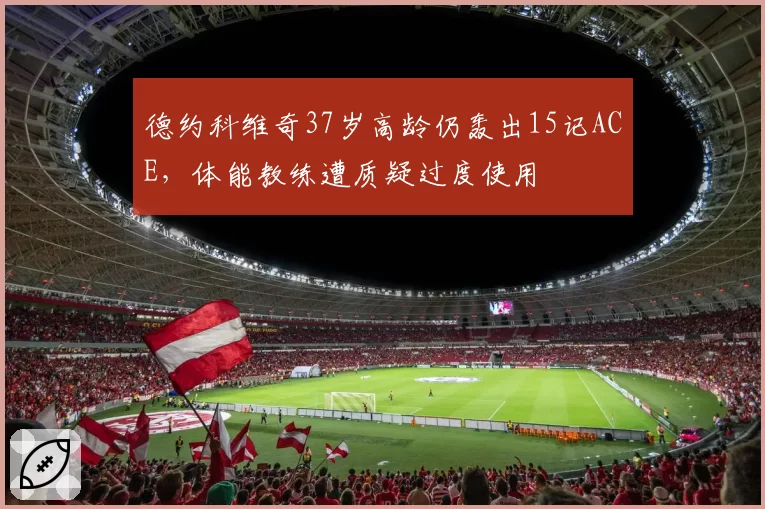 德约科维奇37岁高龄仍轰出15记ACE，体能教练遭质疑过度使用