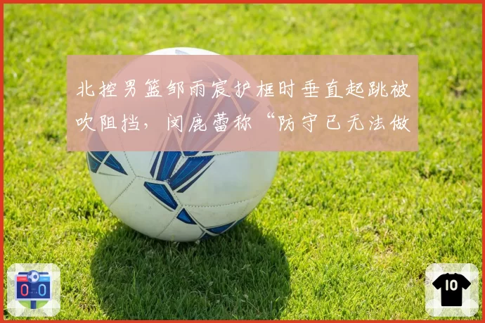 北控男篮邹雨宸护框时垂直起跳被吹阻挡，闵鹿蕾称“防守已无法做”