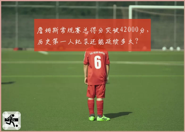 詹姆斯常规赛总得分突破42000分,历史第一人纪录还能延续多久?