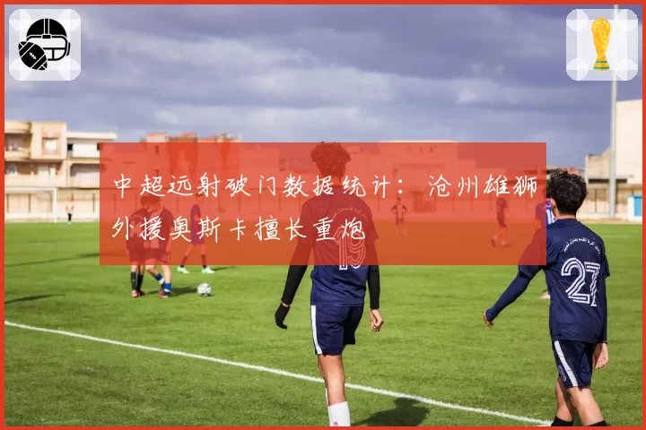 中超远射破门数据统计：沧州雄狮外援奥斯卡擅长重炮