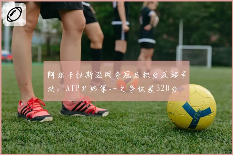 阿尔卡拉斯温网夺冠后积分反超辛纳,ATP年终第一之争仅差320分