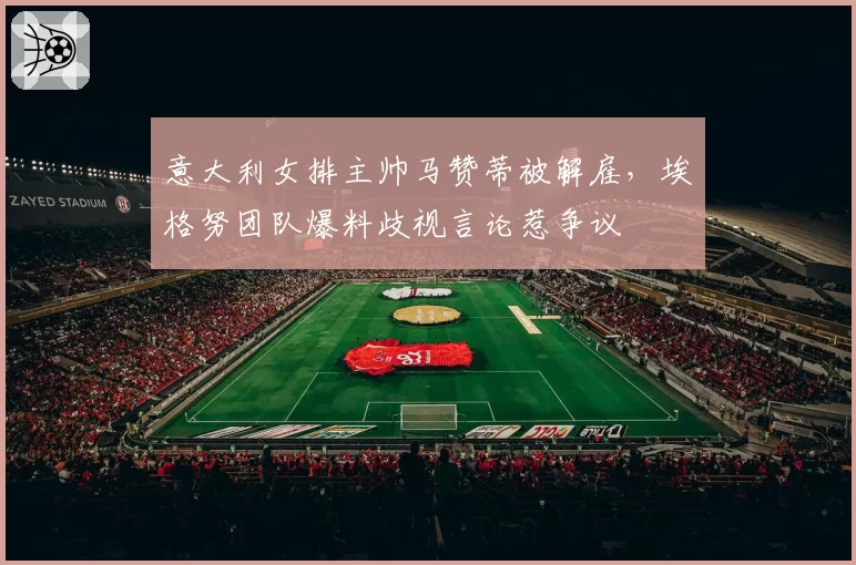意大利女排主帅马赞蒂被解雇，埃格努团队爆料歧视言论惹争议