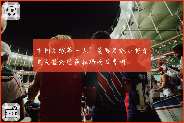 中国足球第一人！董路足球小将李昊炎签约巴萨拉玛西亚青训