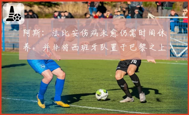 阿斯:法比安伤病未愈仍需时间休养,并非将西班牙队置于巴黎之上